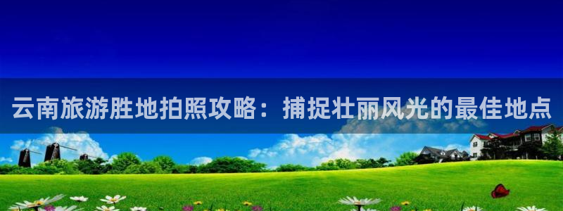 云顶集团3118在线客服|云南旅游胜地拍照攻略：捕捉壮丽风光的最佳地点